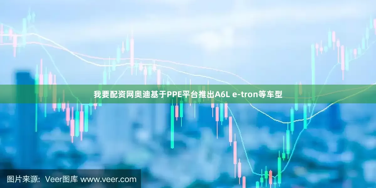 我要配资网奥迪基于PPE平台推出A6L e-tron等车型